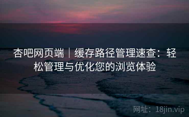 杏吧网页端｜缓存路径管理速查：轻松管理与优化您的浏览体验