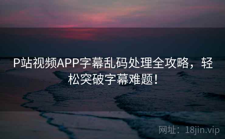 P站视频APP字幕乱码处理全攻略，轻松突破字幕难题！