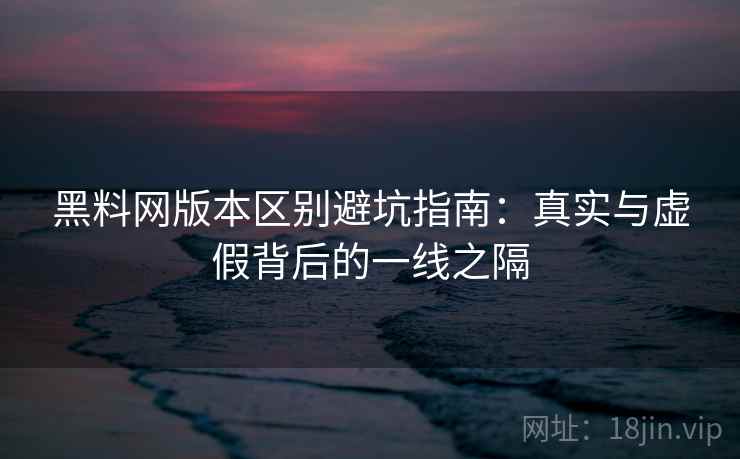 黑料网版本区别避坑指南：真实与虚假背后的一线之隔