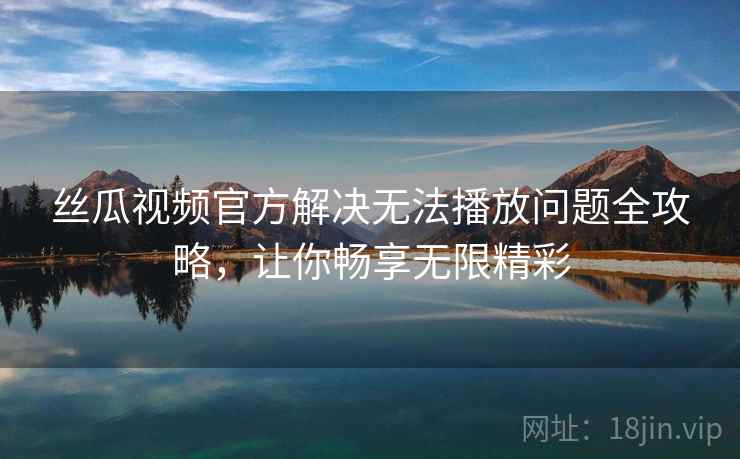 丝瓜视频官方解决无法播放问题全攻略，让你畅享无限精彩