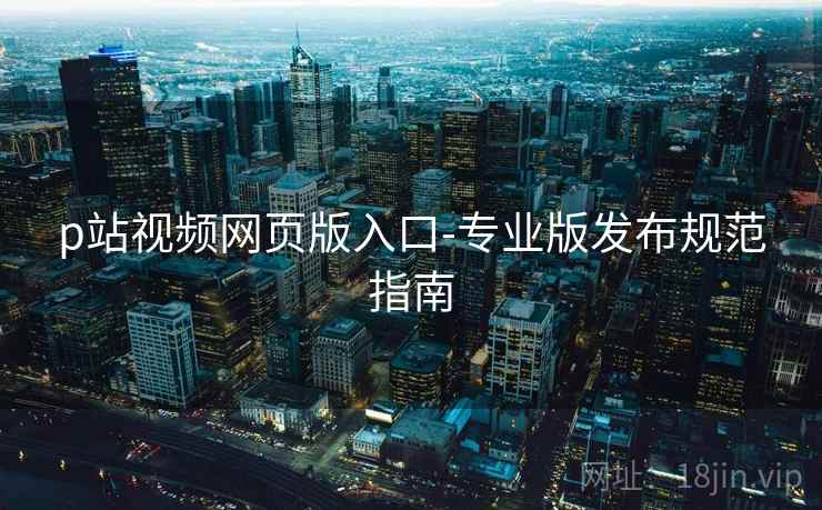 p站视频网页版入口-专业版发布规范指南