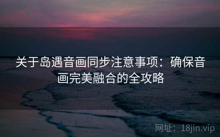 关于岛遇音画同步注意事项：确保音画完美融合的全攻略